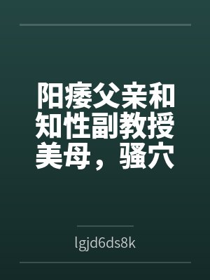 阳痿父亲和知性副教授美母，骚穴被儿子彻底操烂