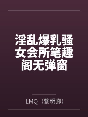 淫乱爆乳骚女会所笔趣阁无弹窗