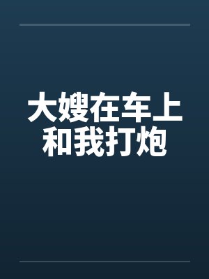 大嫂在车上和我打炮