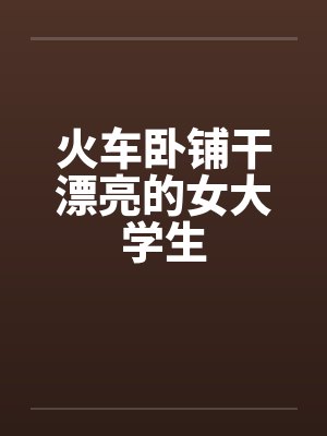 火车卧铺干漂亮的女大学生