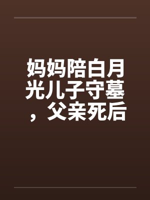 妈妈陪白月光儿子守墓，父亲死后我去大西北