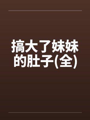 搞大了妹妹的肚子(全)