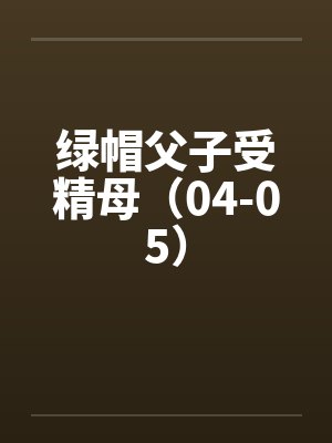 绿帽父子受精母（04-05）