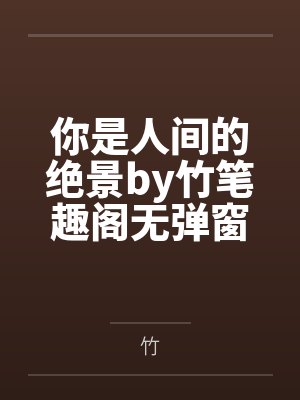 你是人间的绝景by竹笔趣阁无弹窗