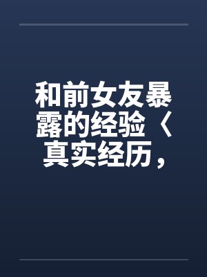 和前女友暴露的经验〈真实经历，请勿抄袭〉