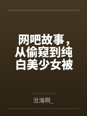 网吧故事，从偷窥到纯白美少女被干开始