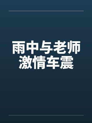 雨中与老师激情车震 雨中与老师激情车震