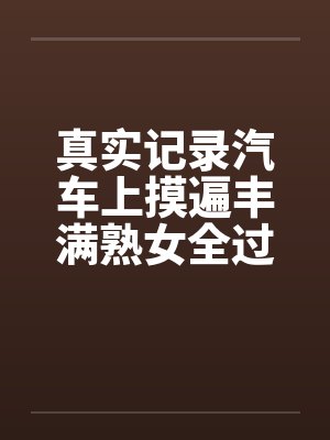 真实记录汽车上摸遍丰满熟女全过程 真实记录汽车上摸遍丰满熟女全过程