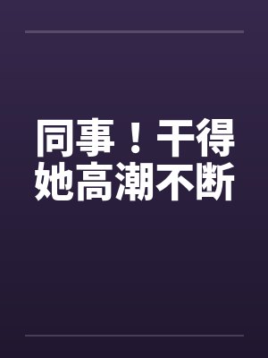 同事!干得她高潮不断 同事!干得她高潮不断