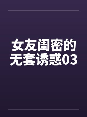 女友闺密的无套诱惑03