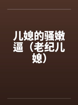 儿媳的骚嫩逼(老纪儿媳) 儿媳的骚嫩逼(老纪儿媳)