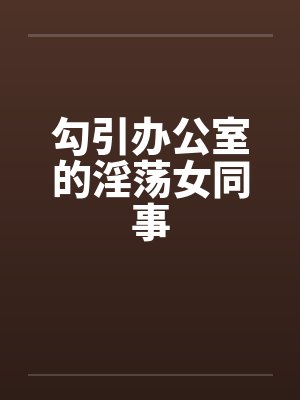勾引办公室的淫荡女同事 勾引办公室的淫荡女同事
