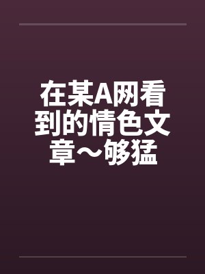 在某A网看到的情色文章~够猛 在某A网看到的情色文章~够猛