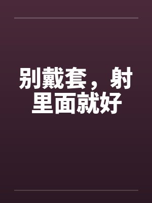 别戴套,射里面就好 别戴套,射里面就好