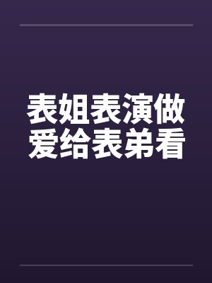 表姐表演做爱给表弟看 表姐表演做爱给表弟看