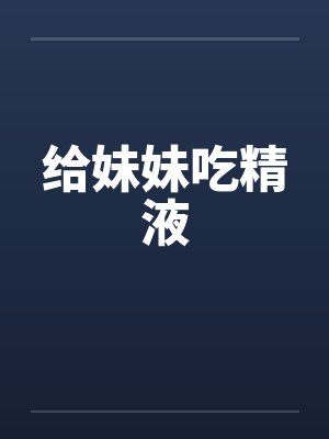 给妹妹吃精液 给妹妹吃精液