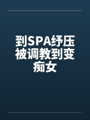 到SPA纾压被调教到变痴女 到SPA纾压被调教到变痴女