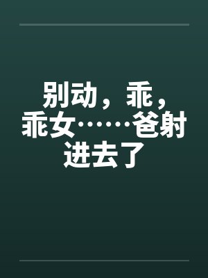 别动,乖,乖女……爸射进去了 别动,乖,乖女……爸射进去了