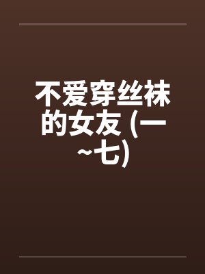 不爱穿丝袜的女友 (一~七) 不爱穿丝袜的女友 (一~七)