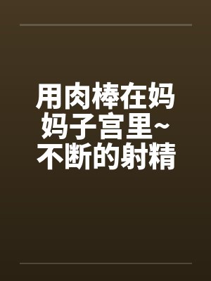 用肉棒在妈妈子宫里~不断的射精