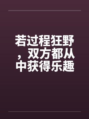 若过程狂野,双方都从中获得乐趣 若过程狂野,双方都从中获得乐趣