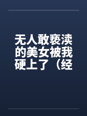 无人敢亵渎的美女被我硬上了(经典重温)上部 无人敢亵渎的美女被我硬上了(经典重温)上部