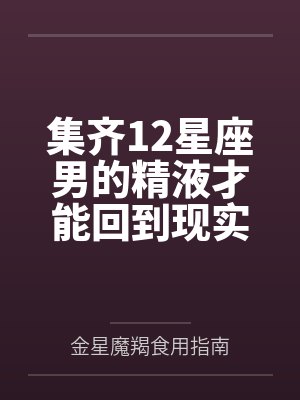 集齐12星座男的精液才能回到现实世界by金星魔羯食用指南笔趣阁无弹窗