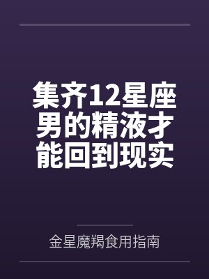 集齐12星座男的精液才能回到现实世界by金星魔羯食用指南未删减版