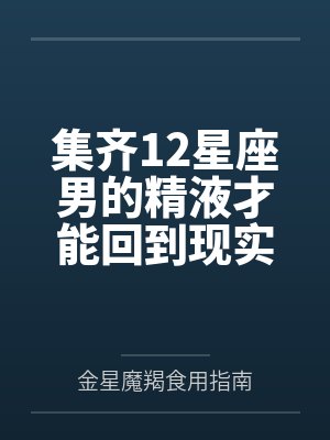 集齐12星座男的精液才能回到现实世界by金星魔羯食用指南结局番外